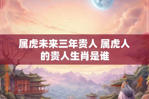 属虎未来三年贵人 属虎人的贵人生肖是谁 属虎未来三年贵人 属虎人的贵人生肖是谁