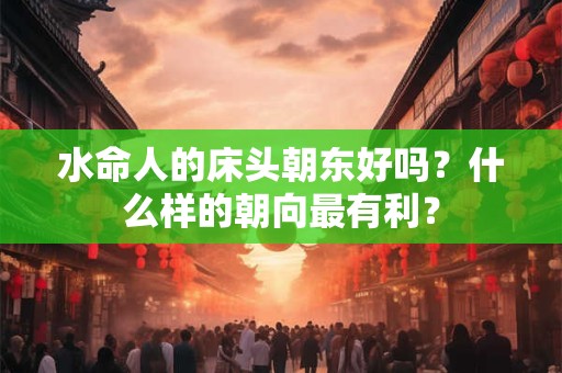 水命人的床头朝东好吗?什么样的朝向最有利? 水命人的床头朝东好吗?什么样的朝向最有利?