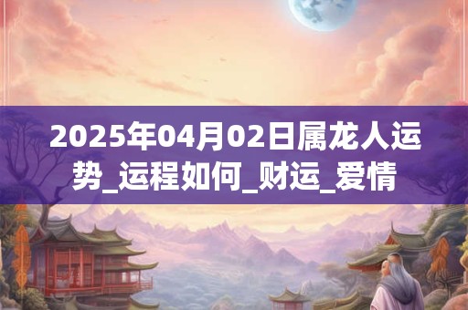 2025年04月02日属龙人运势_运程如何_财运_爱情