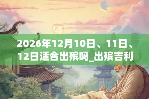 2026年12月10日、11日、12日适合出殡吗_出殡吉利吗