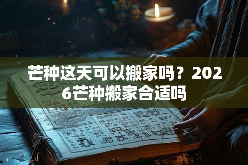 芒种这天可以搬家吗？2026芒种搬家合适吗
