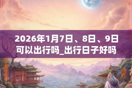 2026年1月7日、8日、9日可以出行吗_出行日子好吗
