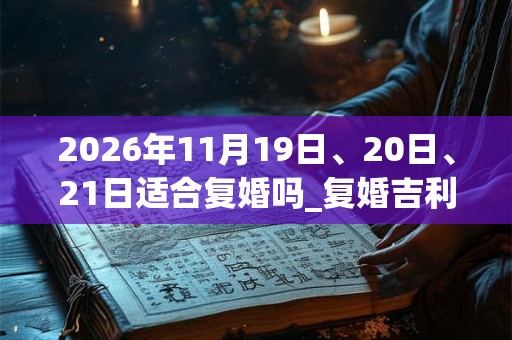 2026年11月19日、20日、21日适合复婚吗_复婚吉利吗 2026年11月19日、20日、21日适合复婚吗_复婚吉利吗