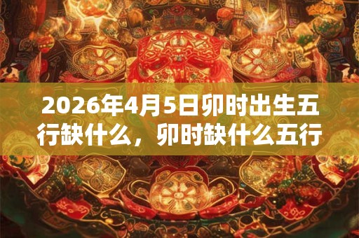 2026年4月5日卯时出生五行缺什么，卯时缺什么五行