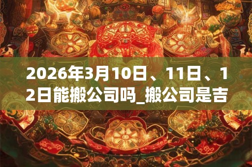 2026年3月10日、11日、12日能搬公司吗_搬公司是吉日吗 2026年3月10日、11日、12日能搬公司吗_搬公司是吉日吗