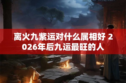 离火九紫运对什么属相好 2026年后九运最旺的人