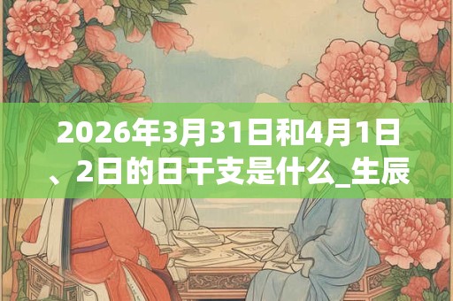 2026年3月31日和4月1日、2日的日干支是什么_生辰八字