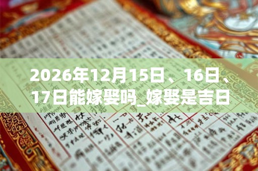 2026年12月15日、16日、17日能嫁娶吗_嫁娶是吉日吗