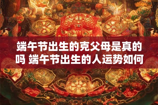 端午节出生的克父母是真的吗 端午节出生的人运势如何