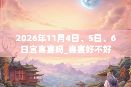 2026年11月4日、5日、6日宜喜宴吗_喜宴好不好 2026年11月4日、5日、6日宜喜宴吗_喜宴好不好