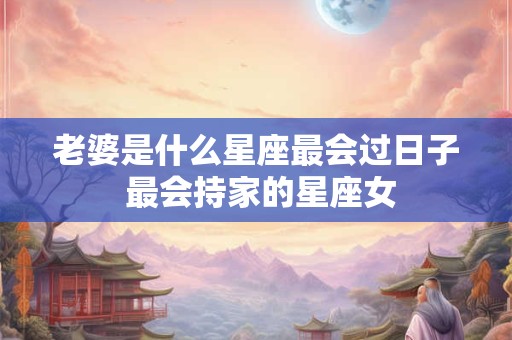 老婆是什么星座最会过日子 最会持家的星座女