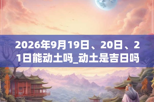2026年9月19日、20日、21日能动土吗_动土是吉日吗
