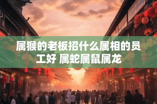 属猴的老板招什么属相的员工好 属蛇属鼠属龙