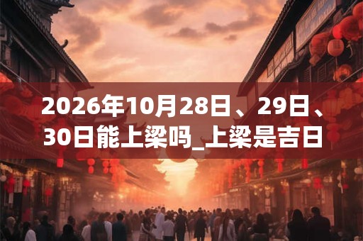 2026年10月28日、29日、30日能上梁吗_上梁是吉日吗