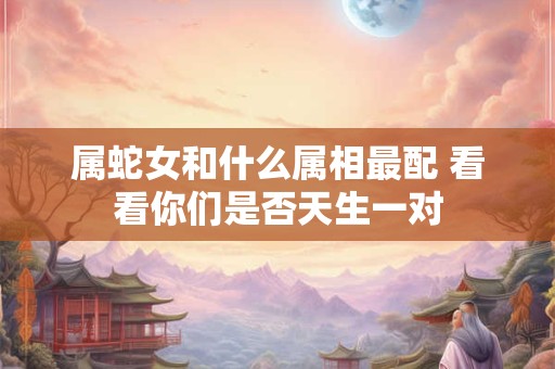 属蛇女和什么属相最配 看看你们是否天生一对 属蛇女和什么属相最配 看看你们是否天生一对