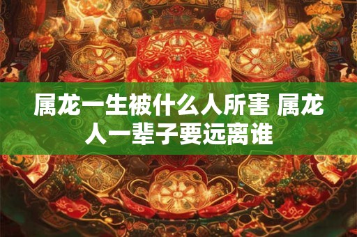 属龙一生被什么人所害 属龙人一辈子要远离谁