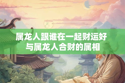 属龙人跟谁在一起财运好 与属龙人合财的属相 属龙人跟谁在一起财运好 与属龙人合财的属相