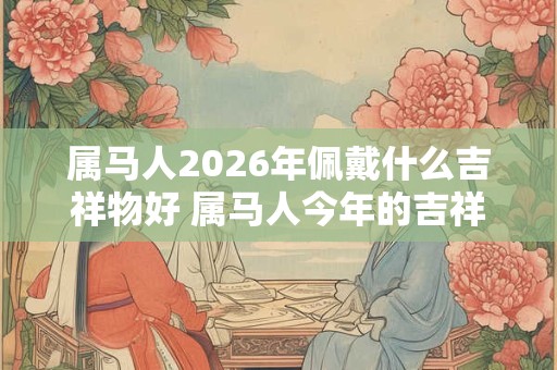属马人2026年佩戴什么吉祥物好 属马人今年的吉祥物