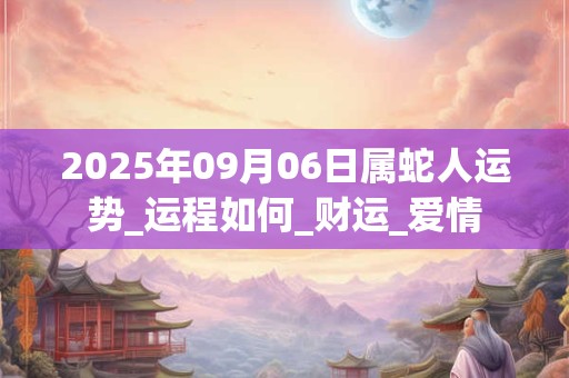 2025年09月06日属蛇人运势_运程如何_财运_爱情