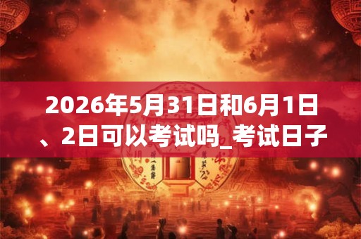 2026年5月31日和6月1日、2日可以考试吗_考试日子好吗