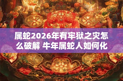 属蛇2026年有牢狱之灾怎么破解 牛年属蛇人如何化解灾难