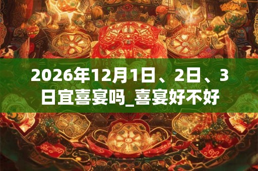 2026年12月1日、2日、3日宜喜宴吗_喜宴好不好