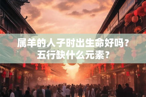 属羊的人子时出生命好吗？五行缺什么元素？