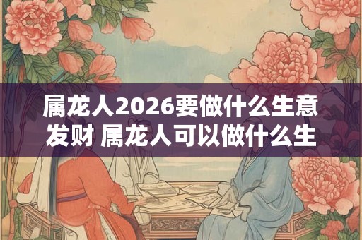 属龙人2026要做什么生意发财 属龙人可以做什么生意