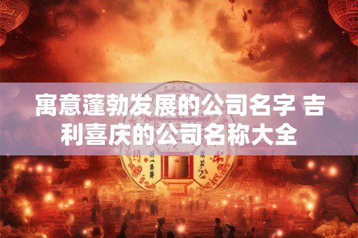 寓意蓬勃发展的公司名字 吉利喜庆的公司名称大全 寓意蓬勃发展的公司名字 吉利喜庆的公司名称大全