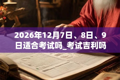 2026年12月7日、8日、9日适合考试吗_考试吉利吗