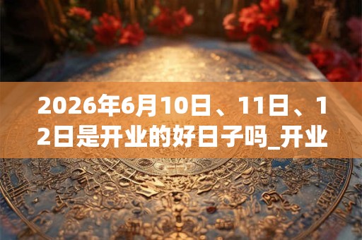 2026年6月10日、11日、12日是开业的好日子吗_开业可以吗