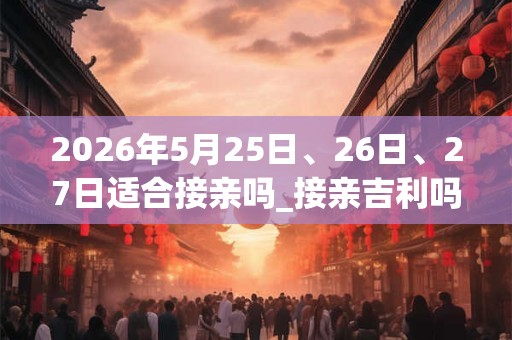 2026年5月25日、26日、27日适合接亲吗_接亲吉利吗