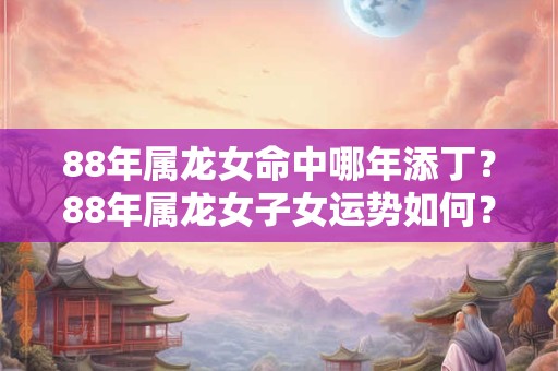 88年属龙女命中哪年添丁？88年属龙女子女运势如何？