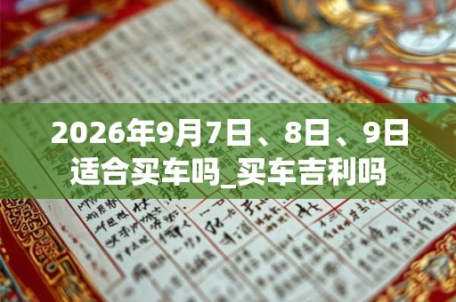 2026年9月7日、8日、9日适合买车吗_买车吉利吗
