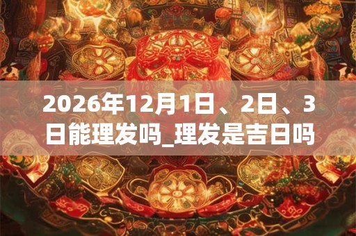 2026年12月1日、2日、3日能理发吗_理发是吉日吗 2026年12月1日、2日、3日能理发吗_理发是吉日吗