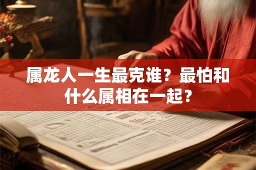 属龙人一生最克谁？最怕和什么属相在一起？