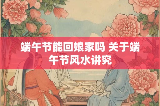 端午节能回娘家吗 关于端午节风水讲究