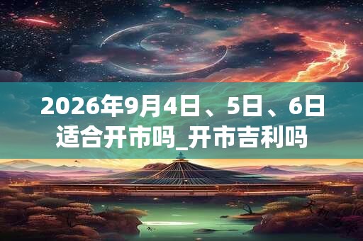 2026年9月4日、5日、6日适合开市吗_开市吉利吗