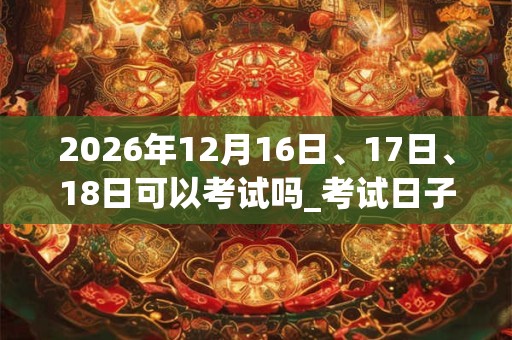 2026年12月16日、17日、18日可以考试吗_考试日子好吗