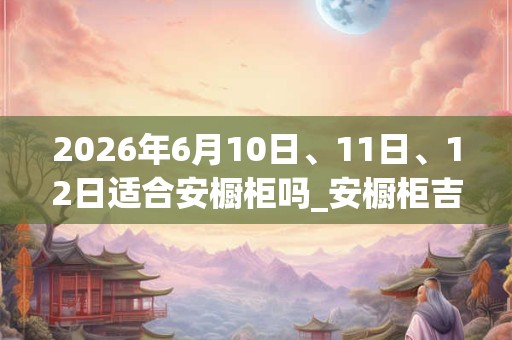 2026年6月10日、11日、12日适合安橱柜吗_安橱柜吉利吗