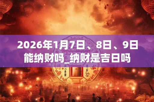 2026年1月7日、8日、9日能纳财吗_纳财是吉日吗