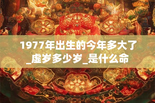 1977年出生的今年多大了_虚岁多少岁_是什么命