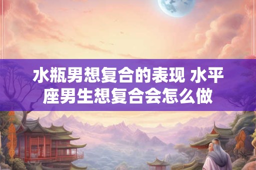 水瓶男想复合的表现 水平座男生想复合会怎么做 水瓶男想复合的表现 水平座男生想复合会怎么做
