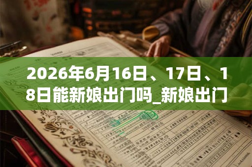 2026年6月16日、17日、18日能新娘出门吗_新娘出门是吉日吗 2026年6月16日、17日、18日能新娘出门吗_新娘出门是吉日吗