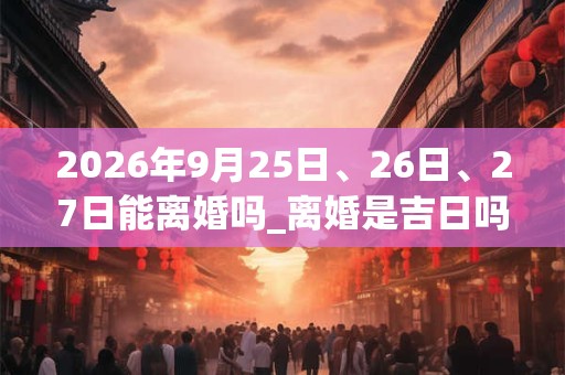 2026年9月25日、26日、27日能离婚吗_离婚是吉日吗