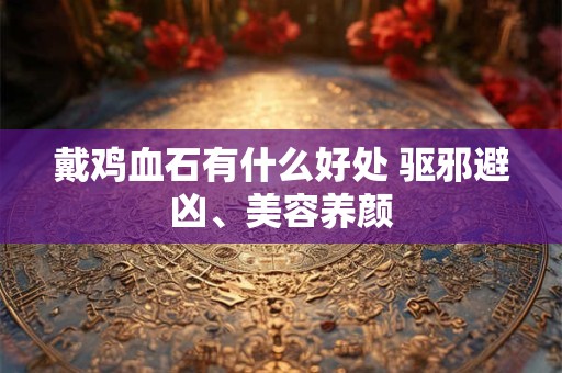 戴鸡血石有什么好处 驱邪避凶、美容养颜