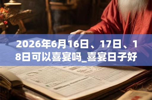 2026年6月16日、17日、18日可以喜宴吗_喜宴日子好吗 2026年6月16日、17日、18日可以喜宴吗_喜宴日子好吗