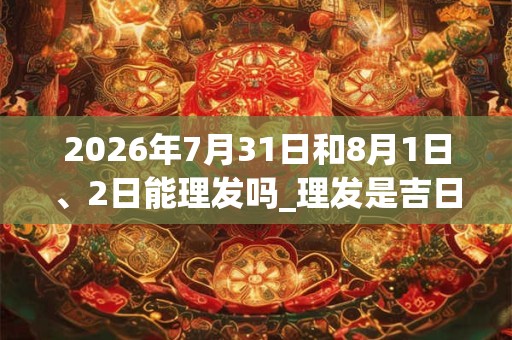2026年7月31日和8月1日、2日能理发吗_理发是吉日吗