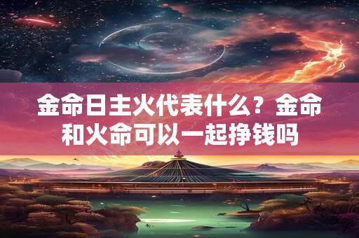 金命日主火代表什么？金命和火命可以一起挣钱吗