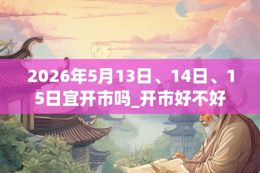 2026年5月13日、14日、15日宜开市吗_开市好不好